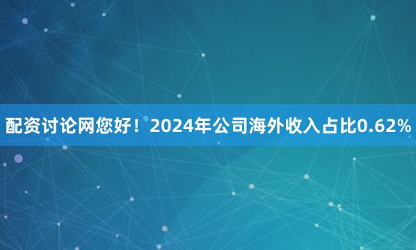 配资讨论网您好！2024年公司海外收入占比0.62%