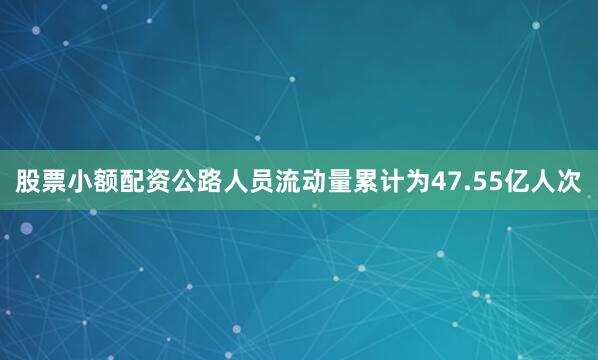 股票小额配资公路人员流动量累计为47.55亿人次