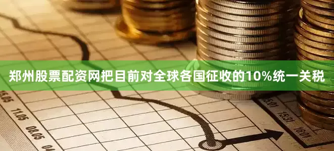 郑州股票配资网把目前对全球各国征收的10%统一关税